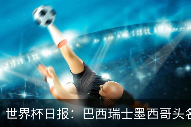 世界杯日报：巴西瑞士墨西哥头名晋级 韩国意外输球出线待定