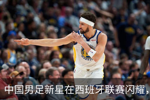 中国男足新星在西班牙联赛闪耀，全场帽子戏法引发关注