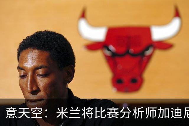 意天空：米兰将比赛分析师加迪尼尔提拔为球探主管