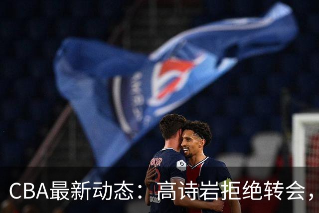 CBA最新动态：高诗岩拒绝转会，北控趁机引杜锋，朱俊龙完成签约