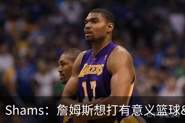 Shams：詹姆斯想打有意义篮球&每场保持竞争力 湖人近年变化巨大